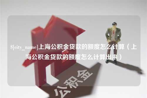 灌云上海公积金贷款的额度怎么计算（上海公积金贷款的额度怎么计算出来）